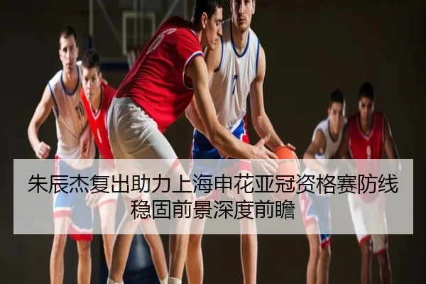 朱辰杰复出助力上海申花亚冠资格赛防线稳固前景深度前瞻