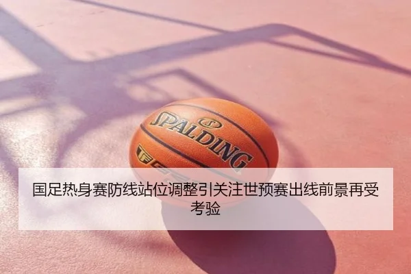 国足热身赛防线站位调整引关注世预赛出线前景再受考验