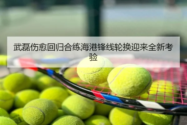 武磊伤愈回归合练海港锋线轮换迎来全新考验
