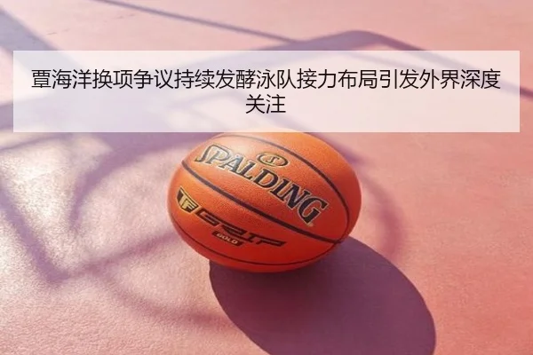 覃海洋换项争议持续发酵泳队接力布局引发外界深度关注