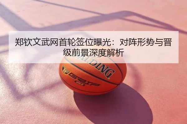 郑钦文武网首轮签位曝光：对阵形势与晋级前景深度解析